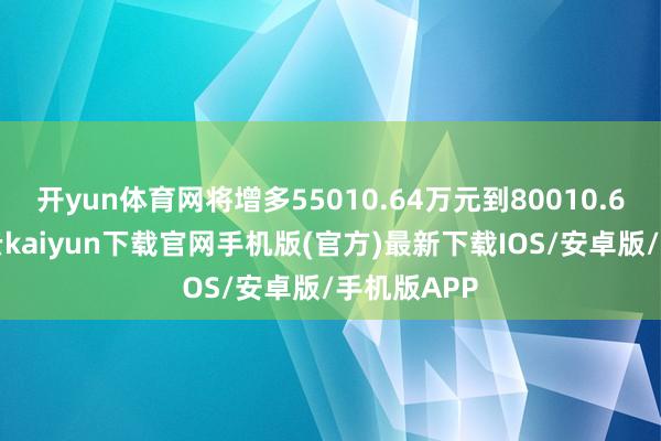 開yun體育網將增多55010.64萬元到80010.64萬元-開云kaiyun下載官網手機版(官方)最新下載IOS/安卓版/手機版APP