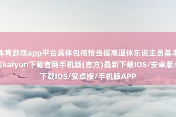 體育游戲app平臺具體包括恰當(dāng)提高退休東談主員基本待業(yè)金-開云kaiyun下載官網(wǎng)手機版(官方)最新下載IOS/安卓版/手機版APP