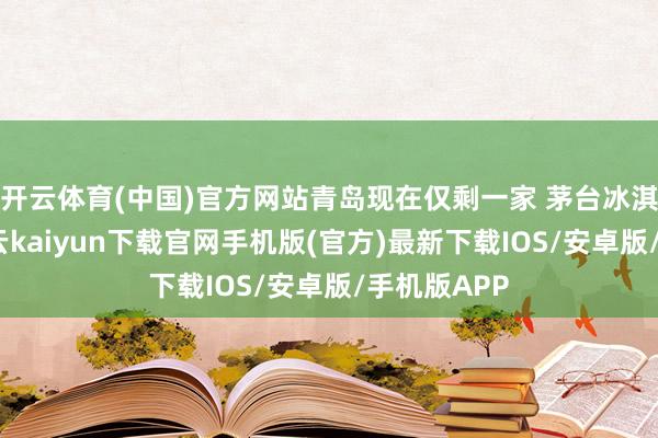 開(kāi)云體育(中國(guó))官方網(wǎng)站青島現(xiàn)在僅剩一家 茅臺(tái)冰淇淋分店-開(kāi)云kaiyun下載官網(wǎng)手機(jī)版(官方)最新下載IOS/安卓版/手機(jī)版APP