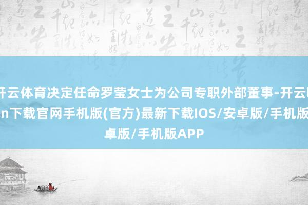 開云體育決定任命羅瑩女士為公司專職外部董事-開云kaiyun下載官網手機版(官方)最新下載IOS/安卓版/手機版APP